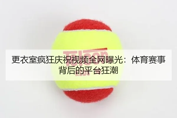 更衣室疯狂庆祝视频全网曝光：体育赛事背后的平台狂潮