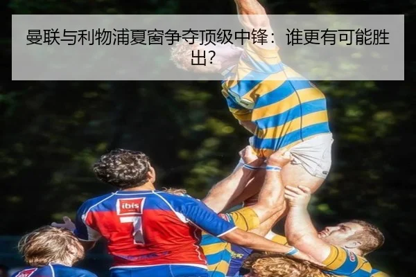 曼联与利物浦夏窗争夺顶级中锋：谁更有可能胜出？