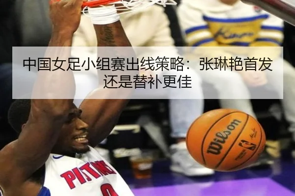 中国女足小组赛出线策略：张琳艳首发还是替补更佳